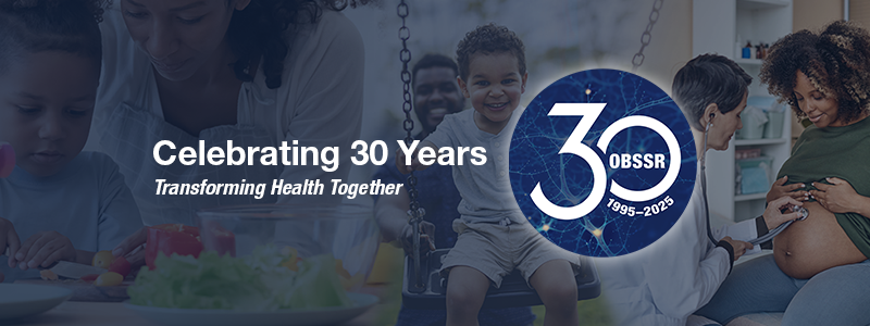 Celebrating 30 Years Transforming Health Together. OBSSR 30 year anniversary logo. Images of mom and child making dinner, dad pushing son on a swing, and a prenatal doctor visit.
